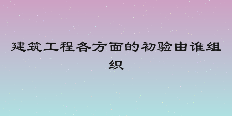 建筑工程各方面的初验由谁组织
