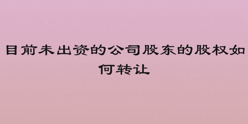 目前未出资的公司股东的股权如何转让