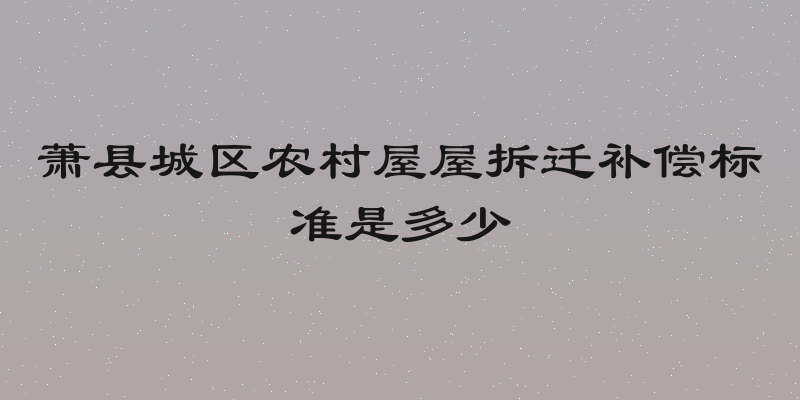 萧县城区农村屋屋拆迁补偿标准是多少