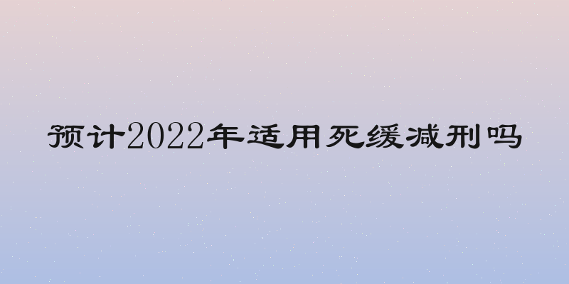 预计2022年适用死缓减刑吗