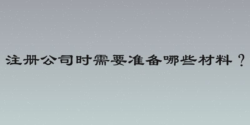 注册公司时需要准备哪些材料？