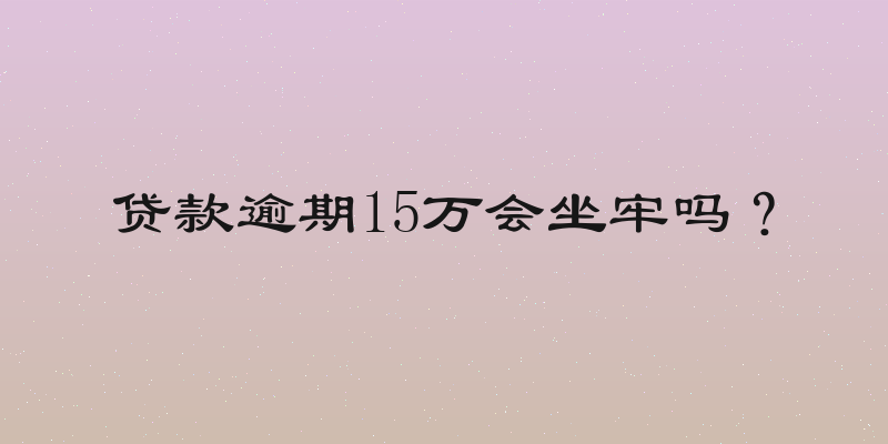 贷款逾期15万会坐牢吗？