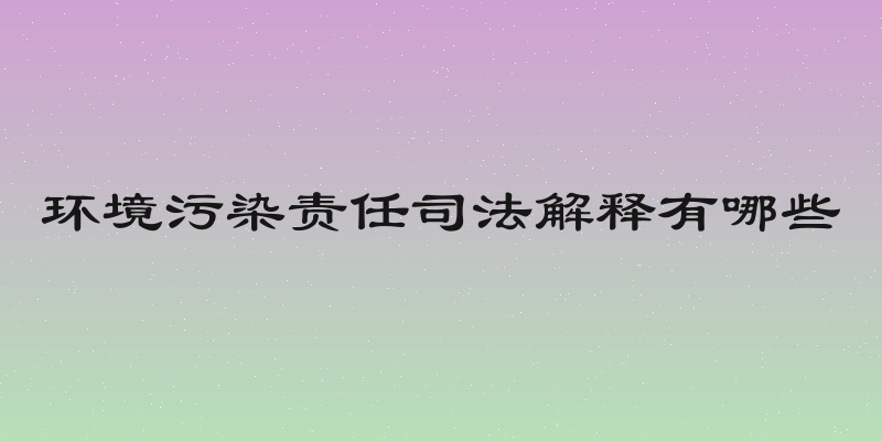 环境污染责任司法解释有哪些