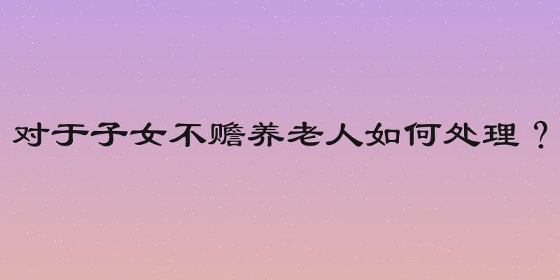 对于子女不赡养老人如何处理？