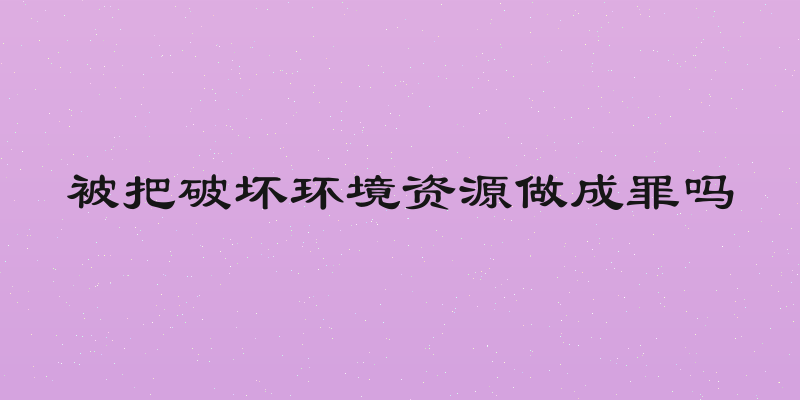 被把破坏环境资源做成罪吗
