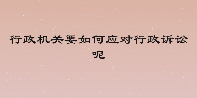 行政机关要如何应对行政诉讼呢