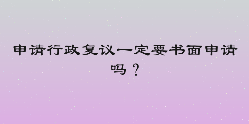 申请行政复议一定要书面申请吗？