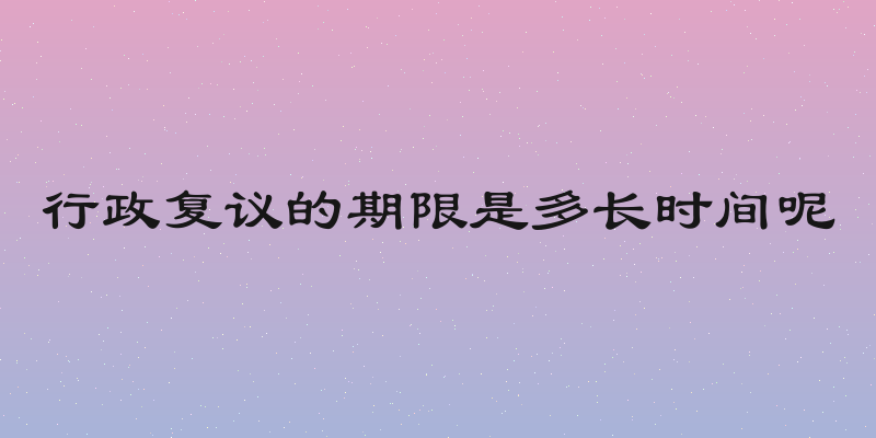 行政复议的期限是多长时间呢