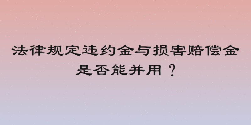 法律规定违约金与损害赔偿金是否能并用？