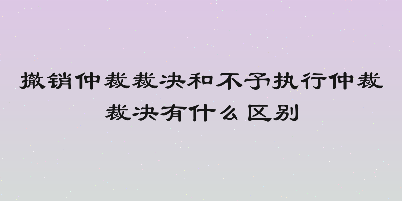 撤销仲裁裁决和不予执行仲裁裁决有什么区别