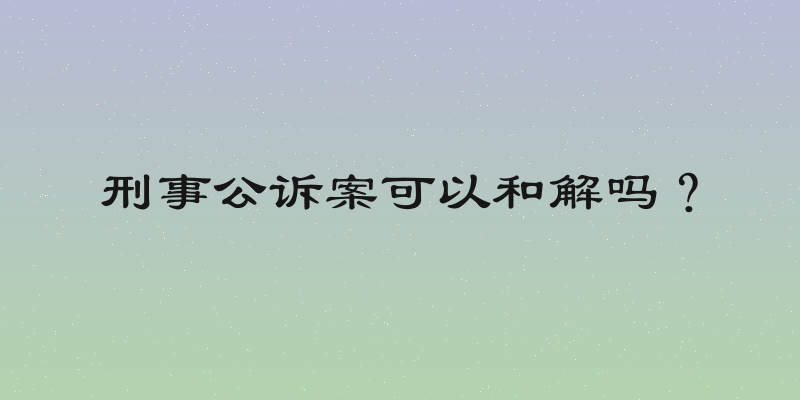 刑事公诉案可以和解吗？