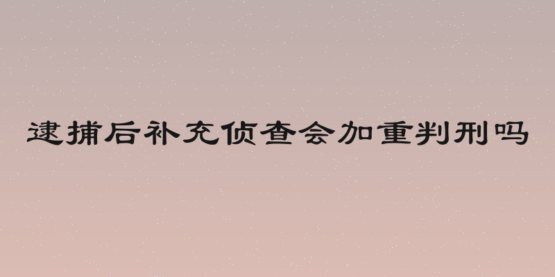 逮捕后补充侦查会加重判刑吗