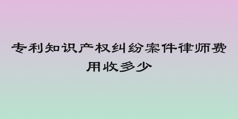 专利知识产权纠纷案件律师费用收多少