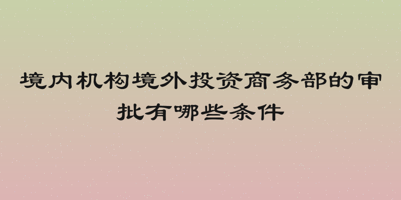境内机构境外投资商务部的审批有哪些条件