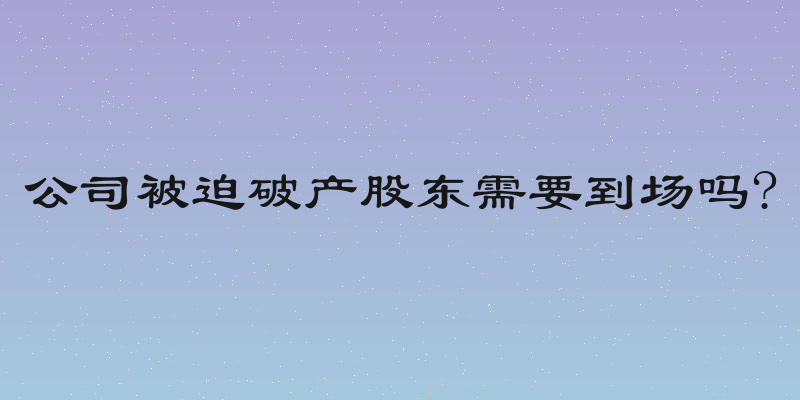 公司被迫破产股东需要到场吗?