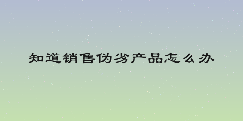 知道销售伪劣产品怎么办