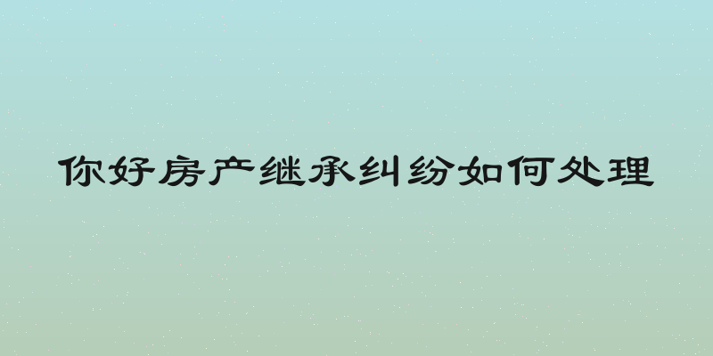 你好房产继承纠纷如何处理