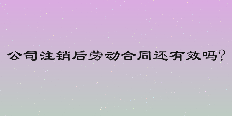 公司注销后劳动合同还有效吗?