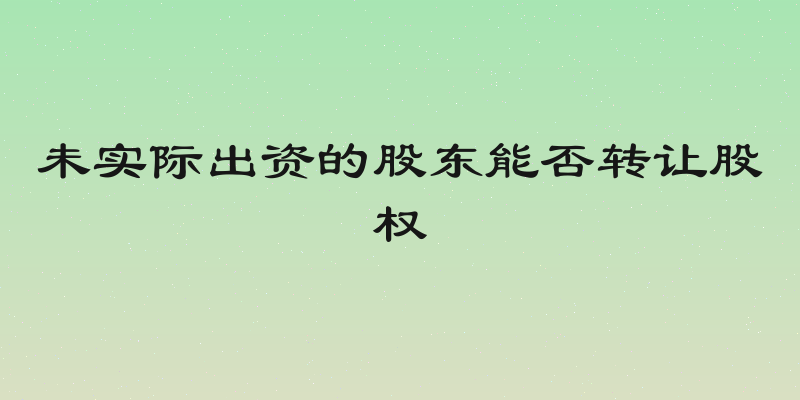 未实际出资的股东能否转让股权