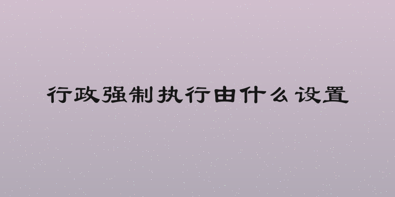 行政强制执行由什么设置