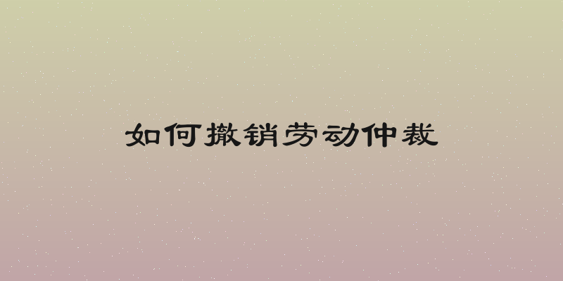 如何撤销劳动仲裁