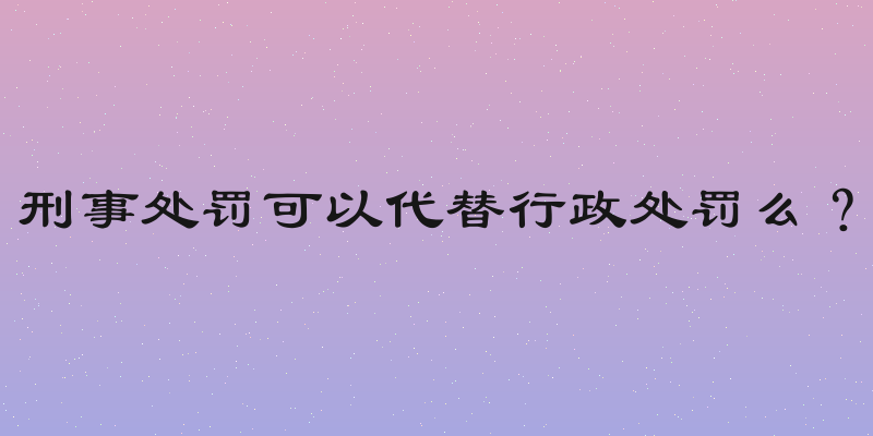 刑事处罚可以代替行政处罚么？
