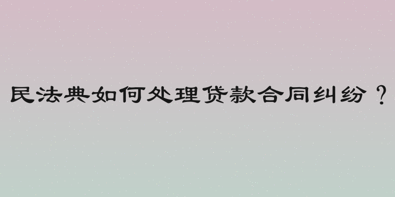 民法典如何处理贷款合同纠纷？