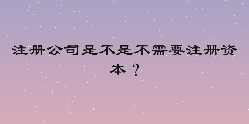 注册公司是不是不需要注册资本？
