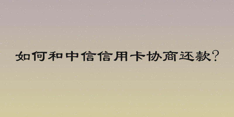 如何和中信信用卡协商还款?