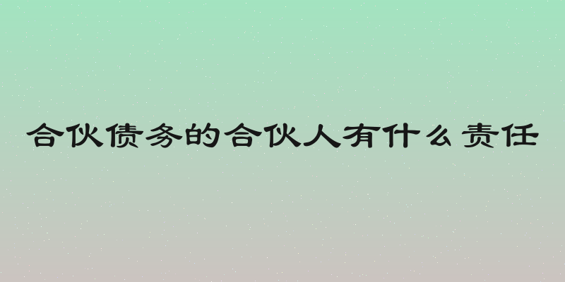 合伙债务的合伙人有什么责任