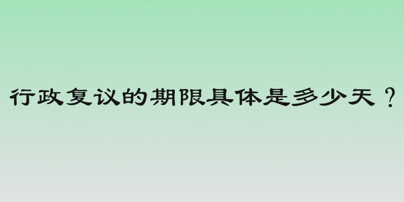 行政复议的期限具体是多少天？
