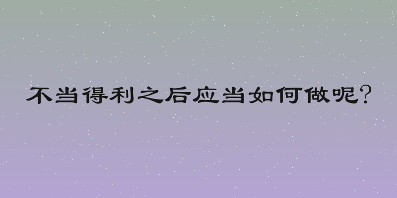 不当得利之后应当如何做呢?