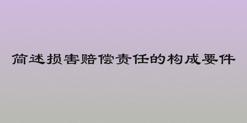 简述损害赔偿责任的构成要件
