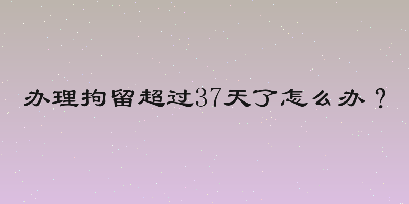 办理拘留超过37天了怎么办？