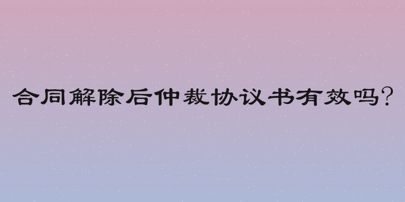 合同解除后仲裁协议书有效吗?