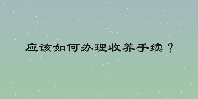 应该如何办理收养手续？