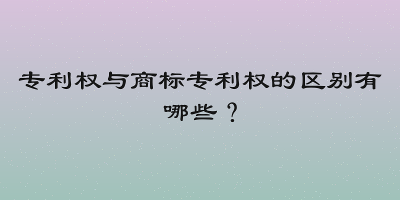 专利权与商标专利权的区别有哪些？