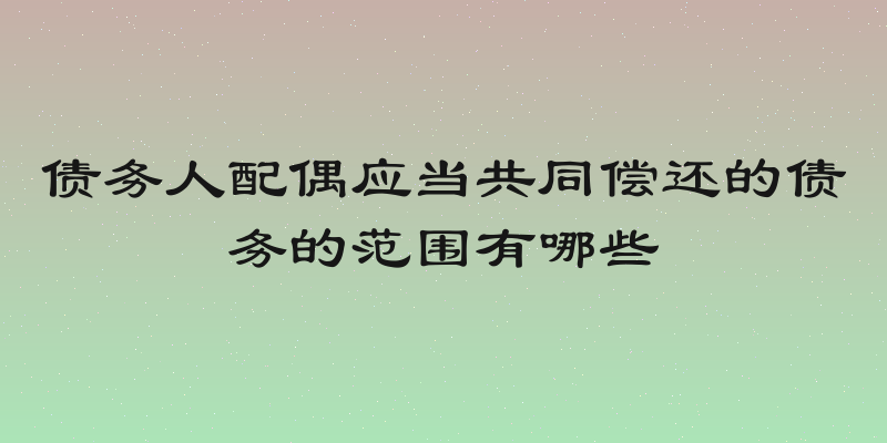 债务人配偶应当共同偿还的债务的范围有哪些