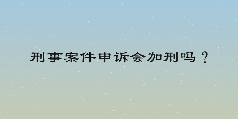 刑事案件申诉会加刑吗？