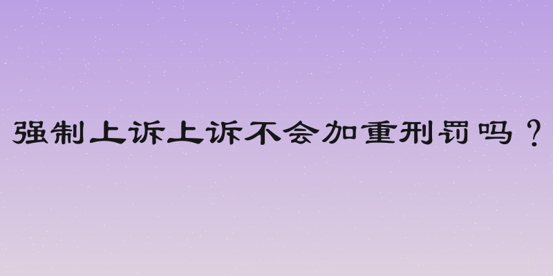 强制上诉上诉不会加重刑罚吗？