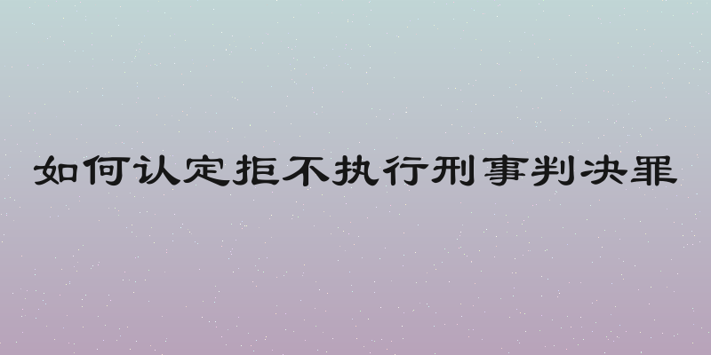 如何认定拒不执行刑事判决罪