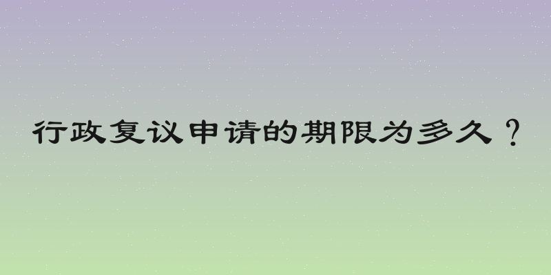 行政复议申请的期限为多久？