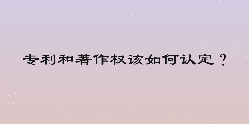 专利和著作权该如何认定？