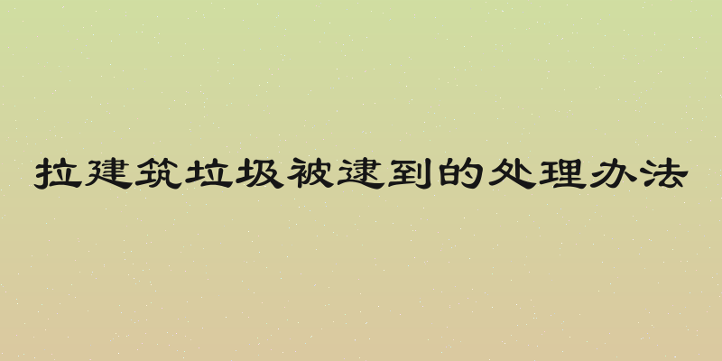 拉建筑垃圾被逮到的处理办法