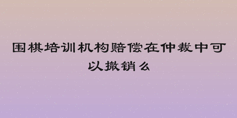 围棋培训机构赔偿在仲裁中可以撤销么