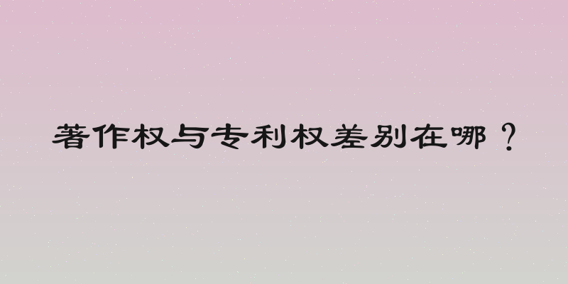 著作权与专利权差别在哪？