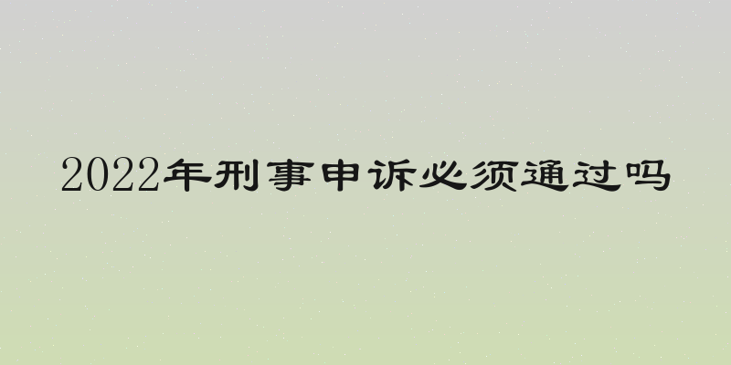 2022年刑事申诉必须通过吗