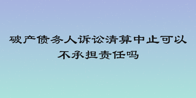 破产债务人诉讼清算中止可以不承担责任吗