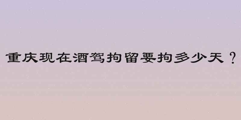 重庆现在酒驾拘留要拘多少天？