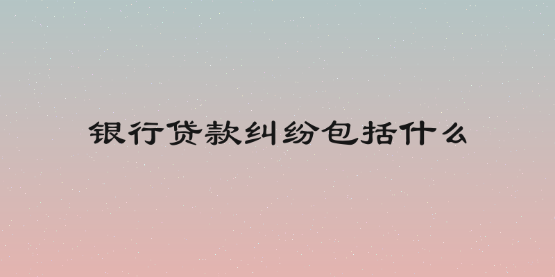 银行贷款纠纷包括什么